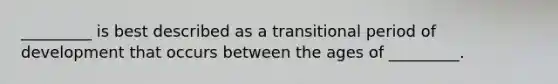 _________ is best described as a transitional period of development that occurs between the ages of _________.