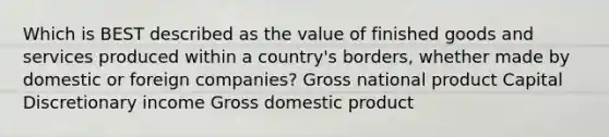 Which is BEST described as the value of finished goods and services produced within a country's borders, whether made by domestic or foreign companies? Gross national product Capital Discretionary income Gross domestic product