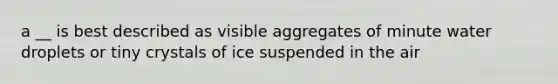 a __ is best described as visible aggregates of minute water droplets or tiny crystals of ice suspended in the air