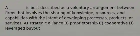 A ________ is best described as a voluntary arrangement between firms that involves the sharing of knowledge, resources, and capabilities with the intent of developing processes, products, or services. A) strategic alliance B) proprietorship C) cooperative D) leveraged buyout