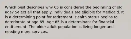 Which best describes why 65 is considered the beginning of old age? Select all that apply. Individuals are eligible for Medicaid. It is a determining point for retirement. Health status begins to deteriorate at age 65. Age 65 is a determinant for financial entitlement. The older adult population is living longer and needing more services.