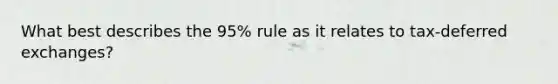 What best describes the 95% rule as it relates to tax-deferred exchanges?