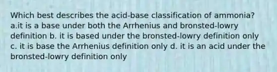 Which best describes the acid-base classification of ammonia? a.it is a base under both the Arrhenius and bronsted-lowry definition b. it is based under the bronsted-lowry definition only c. it is base the Arrhenius definition only d. it is an acid under the bronsted-lowry definition only