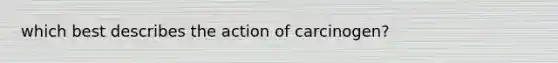 which best describes the action of carcinogen?