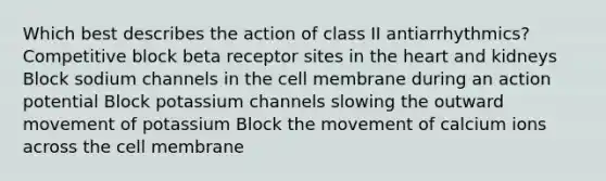 Which best describes the action of class II antiarrhythmics? Competitive block beta receptor sites in the heart and kidneys Block sodium channels in the cell membrane during an action potential Block potassium channels slowing the outward movement of potassium Block the movement of calcium ions across the cell membrane