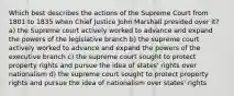 Which best describes the actions of the Supreme Court from 1801 to 1835 when Chief Justice John Marshall presided over it? a) the Supreme court actively worked to advance and expand the powers of the legislative branch b) the supreme court actively worked to advance and expand the powers of the executive branch c) the supreme court sought to protect property rights and pursue the idea of states' rights over nationalism d) the supreme court sought to protect property rights and pursue the idea of nationalism over states' rights