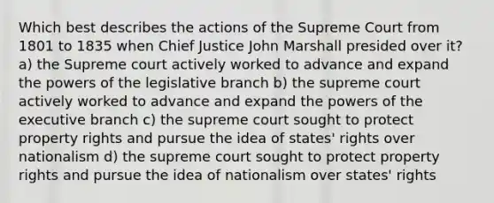 Which best describes the actions of the Supreme Court from 1801 to 1835 when Chief Justice John Marshall presided over it? a) the Supreme court actively worked to advance and expand the <a href='https://www.questionai.com/knowledge/kKSx9oT84t-powers-of' class='anchor-knowledge'>powers of</a> the legislative branch b) the supreme court actively worked to advance and expand the powers of <a href='https://www.questionai.com/knowledge/kBllUhZHhd-the-executive-branch' class='anchor-knowledge'>the executive branch</a> c) the supreme court sought to protect property rights and pursue the idea of states' rights over nationalism d) the supreme court sought to protect property rights and pursue the idea of nationalism over states' rights