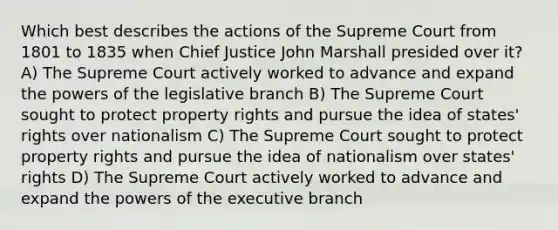 Which best describes the actions of the Supreme Court from 1801 to 1835 when Chief Justice John Marshall presided over it? A) The Supreme Court actively worked to advance and expand the powers of the legislative branch B) The Supreme Court sought to protect property rights and pursue the idea of states' rights over nationalism C) The Supreme Court sought to protect property rights and pursue the idea of nationalism over states' rights D) The Supreme Court actively worked to advance and expand the powers of the executive branch