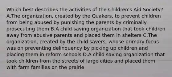 Which best describes the activities of the Children's Aid Society? A.The organization, created by the Quakers, to prevent children from being abused by punishing the parents by criminally prosecuting them B.A child saving organization that took children away from abusive parents and placed them in shelters C.The organization, created by the child savers, whose primary focus was on preventing delinquency by picking up children and placing them in reform schools D.A child saving organization that took children from the streets of large cities and placed them with farm families on the prairie