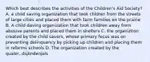 Which best describes the activities of the Children's Aid Society? A. a child saving organization that took chldren from the streets of large cities and placed them with farm families on the prairie B. A child daving organization that took children away from abusive parents and placed them in shelters C. the organiztion created by the child savers, whose primary focus was on preventing delinquency by picking up children and placing them in reforms schools D. The organization created by the qualer,.dsjkndenjals