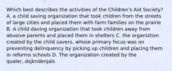 Which best describes the activities of the Children's Aid Society? A. a child saving organization that took chldren from the streets of large cities and placed them with farm families on the prairie B. A child daving organization that took children away from abusive parents and placed them in shelters C. the organiztion created by the child savers, whose primary focus was on preventing delinquency by picking up children and placing them in reforms schools D. The organization created by the qualer,.dsjkndenjals