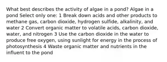 What best describes the activity of algae in a pond? Algae in a pond Select only one: 1 Break down acids and other products to methane gas, carbon dioxide, hydrogen sulfide, alkalinity, and water 2 Convert organic matter to volatile acids, carbon dioxide, water, and nitrogen 3 Use the carbon dioxide in the water to produce free oxygen, using sunlight for energy in the process of photosynthesis 4 Waste organic matter and nutrients in the influent to the pond