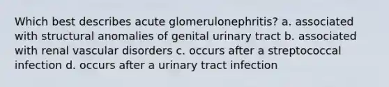 Which best describes acute glomerulonephritis? a. associated with structural anomalies of genital urinary tract b. associated with renal vascular disorders c. occurs after a streptococcal infection d. occurs after a urinary tract infection