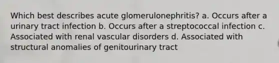 Which best describes acute glomerulonephritis? a. Occurs after a urinary tract infection b. Occurs after a streptococcal infection c. Associated with renal vascular disorders d. Associated with structural anomalies of genitourinary tract