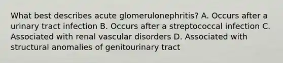 What best describes acute glomerulonephritis? A. Occurs after a urinary tract infection B. Occurs after a streptococcal infection C. Associated with renal vascular disorders D. Associated with structural anomalies of genitourinary tract