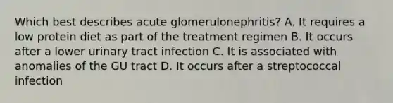 Which best describes acute glomerulonephritis? A. It requires a low protein diet as part of the treatment regimen B. It occurs after a lower urinary tract infection C. It is associated with anomalies of the GU tract D. It occurs after a streptococcal infection