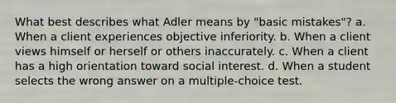 What best describes what Adler means by "basic mistakes"? a. When a client experiences objective inferiority. b. When a client views himself or herself or others inaccurately. c. When a client has a high orientation toward social interest. d. When a student selects the wrong answer on a multiple-choice test.