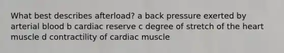 What best describes afterload? a back pressure exerted by arterial blood b cardiac reserve c degree of stretch of the heart muscle d contractility of cardiac muscle