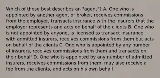 Which of these best describes an "agent"? A. One who is appointed by another agent or broker, receives commissions from the employer, transacts insurance with the insurers that the employer represents and acts on behalf of the clients B. One who is not appointed by anyone, is licensed to transact insurance with admitted insurers, receives commissions from them but acts on behalf of the clients C. One who is appointed by any number of insurers, receives commissions from them and transacts on their behalf D. One who is appointed by any number of admitted insurers, receives commissions from them, may also receive a fee from the clients, and acts on his own behalf