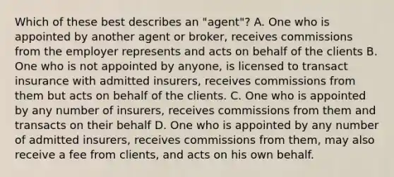 Which of these best describes an "agent"? A. One who is appointed by another agent or broker, receives commissions from the employer represents and acts on behalf of the clients B. One who is not appointed by anyone, is licensed to transact insurance with admitted insurers, receives commissions from them but acts on behalf of the clients. C. One who is appointed by any number of insurers, receives commissions from them and transacts on their behalf D. One who is appointed by any number of admitted insurers, receives commissions from them, may also receive a fee from clients, and acts on his own behalf.