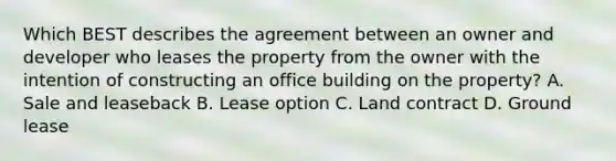 Which BEST describes the agreement between an owner and developer who leases the property from the owner with the intention of constructing an office building on the property? A. Sale and leaseback B. Lease option C. Land contract D. Ground lease