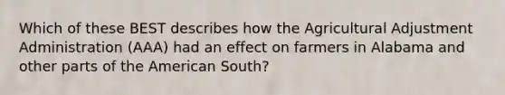 Which of these BEST describes how the Agricultural Adjustment Administration (AAA) had an effect on farmers in Alabama and other parts of the American South?