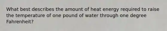 What best describes the amount of heat energy required to raise the temperature of one pound of water through one degree Fahrenheit?