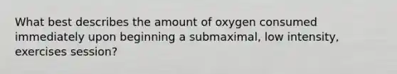 What best describes the amount of oxygen consumed immediately upon beginning a submaximal, low intensity, exercises session?