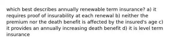 which best describes annually renewable term insurance? a) it requires proof of insurability at each renewal b) neither the premium nor the death benefit is affected by the insured's age c) it provides an annually increasing death benefit d) it is level term insurance