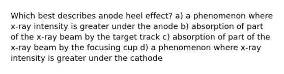 Which best describes anode heel effect? a) a phenomenon where x-ray intensity is greater under the anode b) absorption of part of the x-ray beam by the target track c) absorption of part of the x-ray beam by the focusing cup d) a phenomenon where x-ray intensity is greater under the cathode