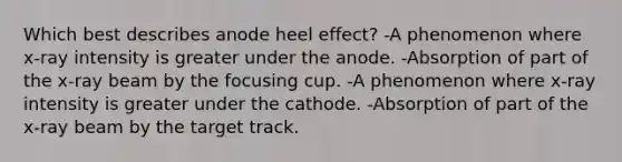 Which best describes anode heel effect? -A phenomenon where x-ray intensity is greater under the anode. -Absorption of part of the x-ray beam by the focusing cup. -A phenomenon where x-ray intensity is greater under the cathode. -Absorption of part of the x-ray beam by the target track.