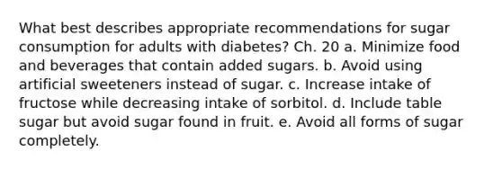 What best describes appropriate recommendations for sugar consumption for adults with diabetes? Ch. 20 a. Minimize food and beverages that contain added sugars. b. Avoid using artificial sweeteners instead of sugar. c. Increase intake of fructose while decreasing intake of sorbitol. d. Include table sugar but avoid sugar found in fruit. e. Avoid all forms of sugar completely.