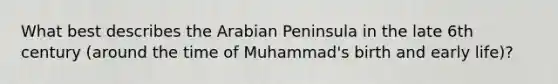 What best describes the Arabian Peninsula in the late 6th century (around the time of Muhammad's birth and early life)?