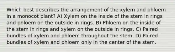 Which best describes the arrangement of the xylem and phloem in a monocot plant? A) Xylem on the inside of the stem in rings and phloem on the outside in rings. B) Phloem on the inside of the stem in rings and xylem on the outside in rings. C) Paired bundles of xylem and phloem throughout the stem. D) Paired bundles of xylem and phloem only in the center of the stem.