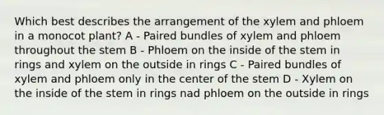 Which best describes the arrangement of the xylem and phloem in a monocot plant? A - Paired bundles of xylem and phloem throughout the stem B - Phloem on the inside of the stem in rings and xylem on the outside in rings C - Paired bundles of xylem and phloem only in the center of the stem D - Xylem on the inside of the stem in rings nad phloem on the outside in rings