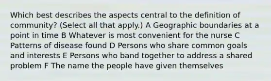 Which best describes the aspects central to the definition of community? (Select all that apply.) A Geographic boundaries at a point in time B Whatever is most convenient for the nurse C Patterns of disease found D Persons who share common goals and interests E Persons who band together to address a shared problem F The name the people have given themselves