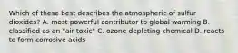 Which of these best describes the atmospheric of sulfur dioxides? A. most powerful contributor to global warming B. classified as an "air toxic" C. ozone depleting chemical D. reacts to form corrosive acids