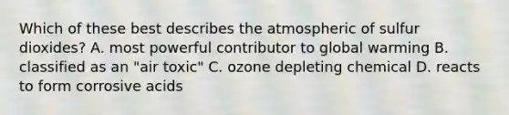 Which of these best describes the atmospheric of sulfur dioxides? A. most powerful contributor to global warming B. classified as an "air toxic" C. ozone depleting chemical D. reacts to form corrosive acids