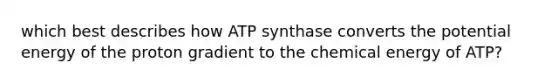 which best describes how ATP synthase converts the potential energy of the proton gradient to the chemical energy of ATP?