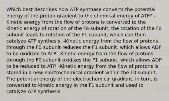 Which best describes how ATP synthase converts the potential energy of the proton gradient to the chemical energy of ATP? -Kinetic energy from the flow of protons is converted to the kinetic energy of rotation of the Fo subunit; the rotation of the Fo subunit leads to rotation of the F1 subunit, which can then catalyze ATP synthesis. -Kinetic energy from the flow of protons through the F0 subunit reduces the F1 subunit, which allows ADP to be oxidized to ATP. -Kinetic energy from the flow of protons through the F0 subunit oxidizes the F1 subunit, which allows ADP to be reduced to ATP. -Kinetic energy from the flow of protons is stored in a new electrochemical gradient within the F0 subunit. The potential energy of the electrochemical gradient, in turn, is converted to kinetic energy in the F1 subunit and used to catalyze ATP synthesis.