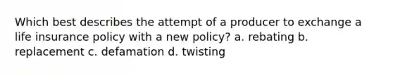 Which best describes the attempt of a producer to exchange a life insurance policy with a new policy? a. rebating b. replacement c. defamation d. twisting
