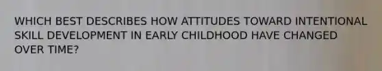 WHICH BEST DESCRIBES HOW ATTITUDES TOWARD INTENTIONAL SKILL DEVELOPMENT IN EARLY CHILDHOOD HAVE CHANGED OVER TIME?