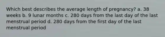 Which best describes the average length of pregnancy? a. 38 weeks b. 9 lunar months c. 280 days from the last day of the last menstrual period d. 280 days from the first day of the last menstrual period