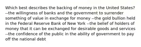 Which best describes the backing of money in the United States? --the willingness of banks and the government to surrender something of value in exchange for money --the gold bullion held in the Federal Reserve Bank of New York --the belief of holders of money that it can be exchanged for desirable goods and services --the confidence of the public in the ability of government to pay off the national debt