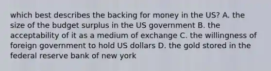 which best describes the backing for money in the US? A. the size of the budget surplus in the US government B. the acceptability of it as a medium of exchange C. the willingness of foreign government to hold US dollars D. the gold stored in the federal reserve bank of new york