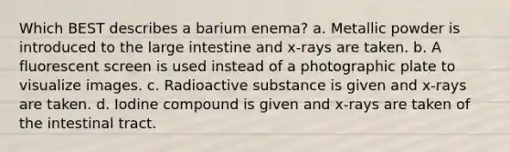 Which BEST describes a barium enema? a. Metallic powder is introduced to the large intestine and x-rays are taken. b. A fluorescent screen is used instead of a photographic plate to visualize images. c. Radioactive substance is given and x-rays are taken. d. Iodine compound is given and x-rays are taken of the intestinal tract.