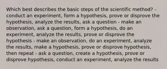 Which best describes the basic steps of the scientific method? - conduct an experiment, form a hypothesis, prove or disprove the hypothesis, analyze the results, ask a question - make an observation, ask a question, form a hypothesis, do an experiment, analyze the results, prove or disprove the hypothesis - make an observation, do an experiment, analyze the results, make a hypothesis, prove or disprove hypothesis, then repeat - ask a question, create a hypothesis, prove or disprove hypothesis, conduct an experiment, analyze the results