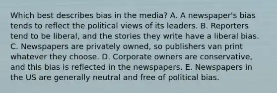 Which best describes bias in the media? A. A newspaper's bias tends to reflect the political views of its leaders. B. Reporters tend to be liberal, and the stories they write have a liberal bias. C. Newspapers are privately owned, so publishers van print whatever they choose. D. Corporate owners are conservative, and this bias is reflected in the newspapers. E. Newspapers in the US are generally neutral and free of political bias.