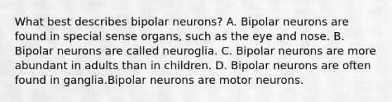 What best describes bipolar neurons? A. Bipolar neurons are found in special sense organs, such as the eye and nose. B. Bipolar neurons are called neuroglia. C. Bipolar neurons are more abundant in adults than in children. D. Bipolar neurons are often found in ganglia.Bipolar neurons are motor neurons.