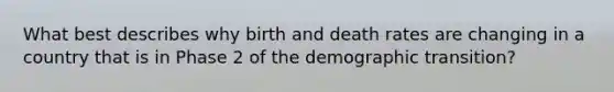 What best describes why birth and death rates are changing in a country that is in Phase 2 of the demographic transition?